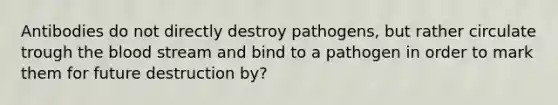 Antibodies do not directly destroy pathogens, but rather circulate trough the blood stream and bind to a pathogen in order to mark them for future destruction by?