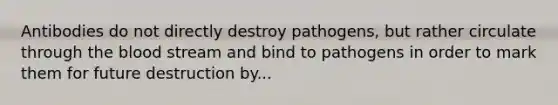 Antibodies do not directly destroy pathogens, but rather circulate through the blood stream and bind to pathogens in order to mark them for future destruction by...