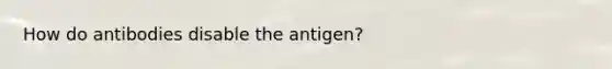 How do antibodies disable the antigen?