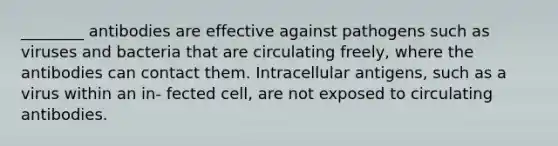 ________ antibodies are effective against pathogens such as viruses and bacteria that are circulating freely, where the antibodies can contact them. Intracellular antigens, such as a virus within an in- fected cell, are not exposed to circulating antibodies.