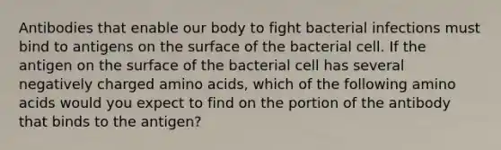 Antibodies that enable our body to fight bacterial infections must bind to antigens on the surface of the bacterial cell. If the antigen on the surface of the bacterial cell has several negatively charged <a href='https://www.questionai.com/knowledge/k9gb720LCl-amino-acids' class='anchor-knowledge'>amino acids</a>, which of the following amino acids would you expect to find on the portion of the antibody that binds to the antigen?