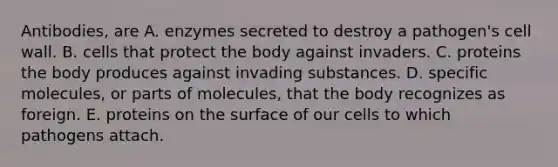 Antibodies, are A. enzymes secreted to destroy a pathogen's cell wall. B. cells that protect the body against invaders. C. proteins the body produces against invading substances. D. specific molecules, or parts of molecules, that the body recognizes as foreign. E. proteins on the surface of our cells to which pathogens attach.