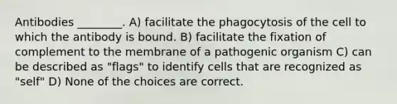 Antibodies ________. A) facilitate the phagocytosis of the cell to which the antibody is bound. B) facilitate the fixation of complement to the membrane of a pathogenic organism C) can be described as "flags" to identify cells that are recognized as "self" D) None of the choices are correct.