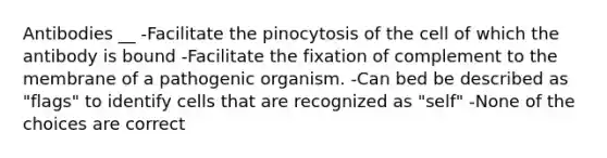 Antibodies __ -Facilitate the pinocytosis of the cell of which the antibody is bound -Facilitate the fixation of complement to the membrane of a pathogenic organism. -Can bed be described as "flags" to identify cells that are recognized as "self" -None of the choices are correct