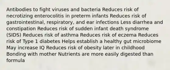 Antibodies to fight viruses and bacteria Reduces risk of necrotizing enterocolitis in preterm infants Reduces risk of gastrointestinal, respiratory, and ear infections Less diarrhea and constipation Reduces risk of sudden infant death syndrome (SIDS) Reduces risk of asthma Reduces risk of eczema Reduces risk of Type 1 diabetes Helps establish a healthy gut microbiome May increase IQ Reduces risk of obesity later in childhood Bonding with mother Nutrients are more easily digested than formula