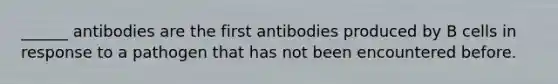 ______ antibodies are the first antibodies produced by B cells in response to a pathogen that has not been encountered before.