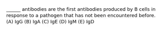 ______ antibodies are the first antibodies produced by B cells in response to a pathogen that has not been encountered before. (A) IgG (B) IgA (C) IgE (D) IgM (E) IgD