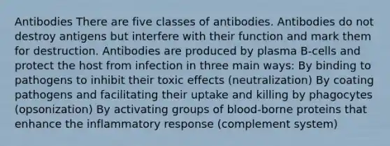 Antibodies There are five classes of antibodies. Antibodies do not destroy antigens but interfere with their function and mark them for destruction. Antibodies are produced by plasma B-cells and protect the host from infection in three main ways: By binding to pathogens to inhibit their toxic effects (neutralization) By coating pathogens and facilitating their uptake and killing by phagocytes (opsonization) By activating groups of blood-borne proteins that enhance the inflammatory response (complement system)