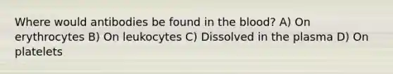 Where would antibodies be found in the blood? A) On erythrocytes B) On leukocytes C) Dissolved in the plasma D) On platelets