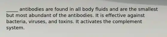 _____ antibodies are found in all body fluids and are the smallest but most abundant of the antibodies. It is effective against bacteria, viruses, and toxins. It activates the complement system.