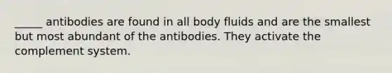 _____ antibodies are found in all body fluids and are the smallest but most abundant of the antibodies. They activate the complement system.