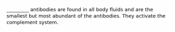 _________ antibodies are found in all body fluids and are the smallest but most abundant of the antibodies. They activate the complement system.