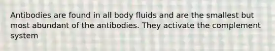 Antibodies are found in all body fluids and are the smallest but most abundant of the antibodies. They activate the complement system