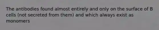 The antibodies found almost entirely and only on the surface of B cells (not secreted from them) and which always exist as monomers