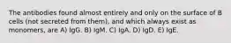 The antibodies found almost entirely and only on the surface of B cells (not secreted from them), and which always exist as monomers, are A) IgG. B) IgM. C) IgA. D) IgD. E) IgE.