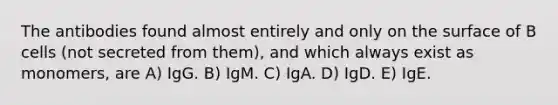 The antibodies found almost entirely and only on the surface of B cells (not secreted from them), and which always exist as monomers, are A) IgG. B) IgM. C) IgA. D) IgD. E) IgE.