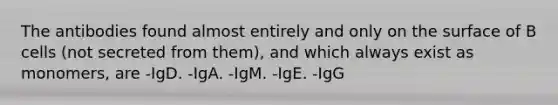 The antibodies found almost entirely and only on the surface of B cells (not secreted from them), and which always exist as monomers, are -IgD. -IgA. -IgM. -IgE. -IgG