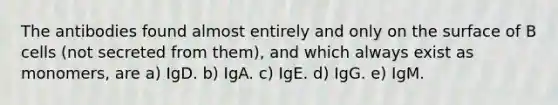 The antibodies found almost entirely and only on the surface of B cells (not secreted from them), and which always exist as monomers, are a) IgD. b) IgA. c) IgE. d) IgG. e) IgM.