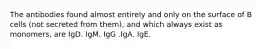 The antibodies found almost entirely and only on the surface of B cells (not secreted from them), and which always exist as monomers, are IgD. IgM. IgG .IgA. IgE.