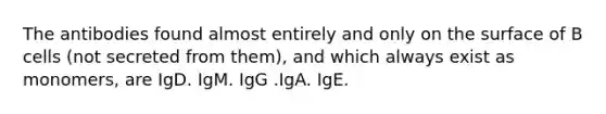 The antibodies found almost entirely and only on the surface of B cells (not secreted from them), and which always exist as monomers, are IgD. IgM. IgG .IgA. IgE.