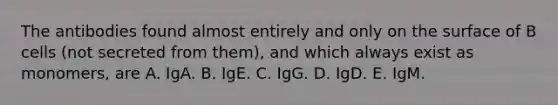 The antibodies found almost entirely and only on the surface of B cells (not secreted from them), and which always exist as monomers, are A. IgA. B. IgE. C. IgG. D. IgD. E. IgM.