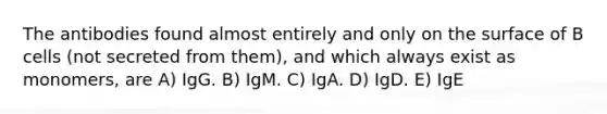 The antibodies found almost entirely and only on the surface of B cells (not secreted from them), and which always exist as monomers, are A) IgG. B) IgM. C) IgA. D) IgD. E) IgE