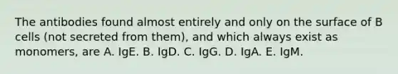 The antibodies found almost entirely and only on the surface of B cells (not secreted from them), and which always exist as monomers, are A. IgE. B. IgD. C. IgG. D. IgA. E. IgM.