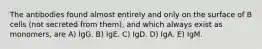 The antibodies found almost entirely and only on the surface of B cells (not secreted from them), and which always exist as monomers, are A) IgG. B) IgE. C) IgD. D) IgA. E) IgM.