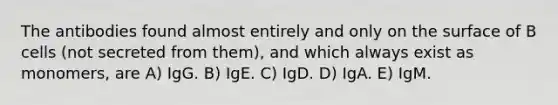 The antibodies found almost entirely and only on the surface of B cells (not secreted from them), and which always exist as monomers, are A) IgG. B) IgE. C) IgD. D) IgA. E) IgM.