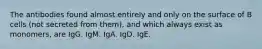 The antibodies found almost entirely and only on the surface of B cells (not secreted from them), and which always exist as monomers, are IgG. IgM. IgA. IgD. IgE.