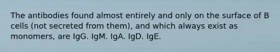 The antibodies found almost entirely and only on the surface of B cells (not secreted from them), and which always exist as monomers, are IgG. IgM. IgA. IgD. IgE.