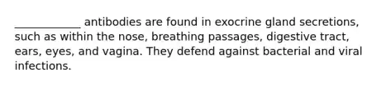 ____________ antibodies are found in exocrine gland secretions, such as within the nose, breathing passages, digestive tract, ears, eyes, and vagina. They defend against bacterial and viral infections.