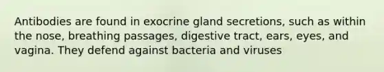 Antibodies are found in exocrine gland secretions, such as within the nose, breathing passages, digestive tract, ears, eyes, and vagina. They defend against bacteria and viruses