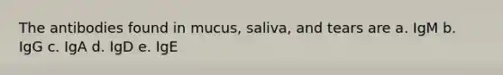 The antibodies found in mucus, saliva, and tears are a. IgM b. IgG c. IgA d. IgD e. IgE