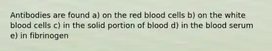 Antibodies are found a) on the red blood cells b) on the white blood cells c) in the solid portion of blood d) in the blood serum e) in fibrinogen