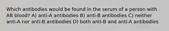 Which antibodies would be found in the serum of a person with AB blood? A) anti-A antibodies B) anti-B antibodies C) neither anti-A nor anti-B antibodies D) both anti-B and anti-A antibodies