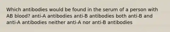 Which antibodies would be found in the serum of a person with AB blood? anti-A antibodies anti-B antibodies both anti-B and anti-A antibodies neither anti-A nor anti-B antibodies