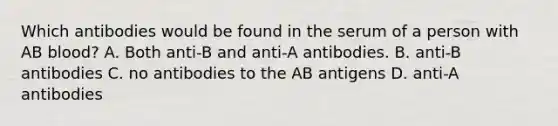 Which antibodies would be found in the serum of a person with AB blood? A. Both anti-B and anti-A antibodies. B. anti-B antibodies C. no antibodies to the AB antigens D. anti-A antibodies