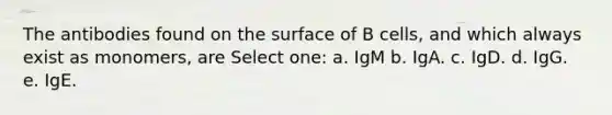 The antibodies found on the surface of B cells, and which always exist as monomers, are Select one: a. IgM b. IgA. c. IgD. d. IgG. e. IgE.