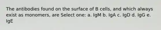 The antibodies found on the surface of B cells, and which always exist as monomers, are Select one: a. IgM b. IgA c. IgD d. IgG e. IgE