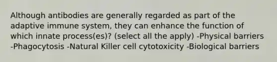 Although antibodies are generally regarded as part of the adaptive immune system, they can enhance the function of which innate process(es)? (select all the apply) -Physical barriers -Phagocytosis -Natural Killer cell cytotoxicity -Biological barriers