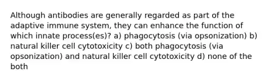 Although antibodies are generally regarded as part of the adaptive immune system, they can enhance the function of which innate process(es)? a) phagocytosis (via opsonization) b) natural killer cell cytotoxicity c) both phagocytosis (via opsonization) and natural killer cell cytotoxicity d) none of the both