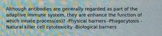 Although antibodies are generally regarded as part of the adaptive immune system, they are enhance the function of which innate process(es)? -Physical barriers -Phagocytosis -Natural killer cell cytotoxicity -Biological barriers