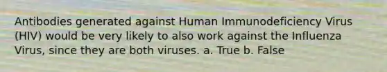 Antibodies generated against Human Immunodeficiency Virus (HIV) would be very likely to also work against the Influenza Virus, since they are both viruses. a. True b. False