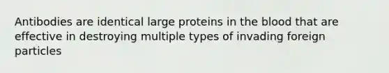 Antibodies are identical large proteins in the blood that are effective in destroying multiple types of invading foreign particles