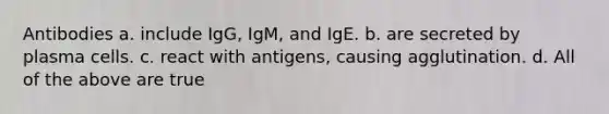 Antibodies a. include IgG, IgM, and IgE. b. are secreted by plasma cells. c. react with antigens, causing agglutination. d. All of the above are true