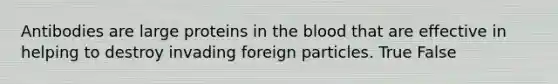 Antibodies are large proteins in the blood that are effective in helping to destroy invading foreign particles. True False