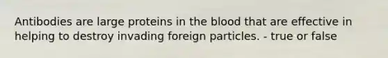 Antibodies are large proteins in the blood that are effective in helping to destroy invading foreign particles.​ - true or false