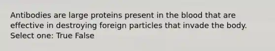 Antibodies are large proteins present in the blood that are effective in destroying foreign particles that invade the body. Select one: True False