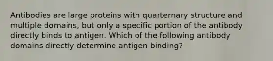 Antibodies are large proteins with quarternary structure and multiple domains, but only a specific portion of the antibody directly binds to antigen. Which of the following antibody domains directly determine antigen binding?